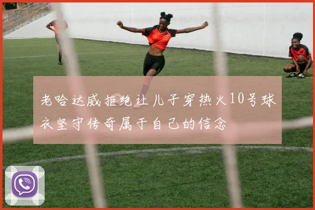 老哈达威拒绝让儿子穿热火10号球衣坚守传奇属于自己的信念