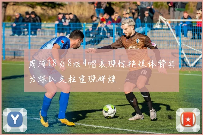周琦18分8板4帽表现惊艳媒体赞其为球队支柱重现辉煌