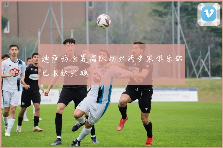 迪萨西今夏离队切尔西多家俱乐部已表达兴趣