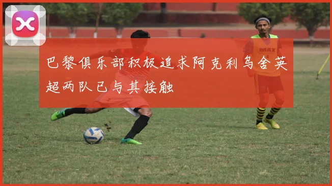 巴黎俱乐部积极追求阿克利乌舍英超两队已与其接触