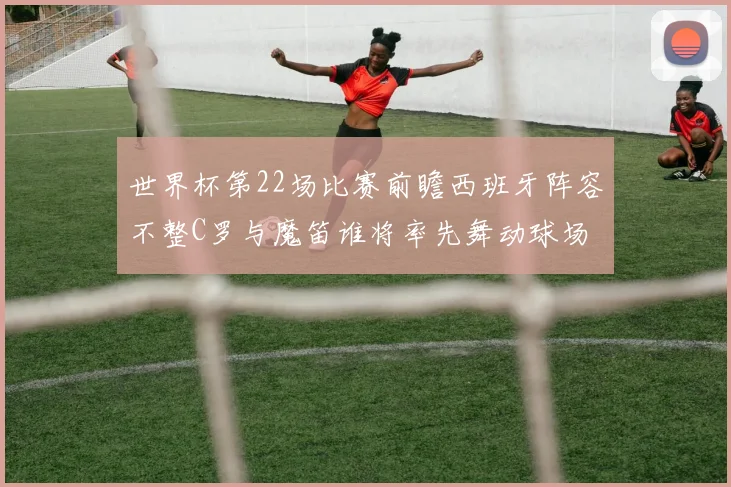 世界杯第22场比赛前瞻西班牙阵容不整C罗与魔笛谁将率先舞动球场