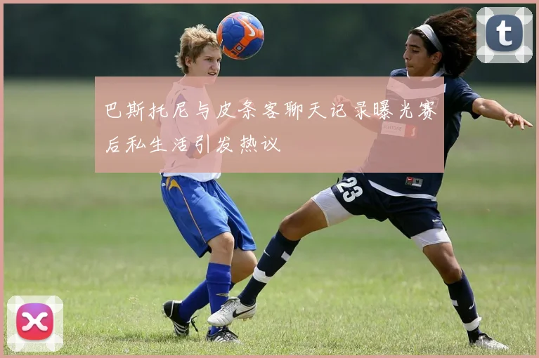 巴斯托尼与皮条客聊天记录曝光赛后私生活引发热议