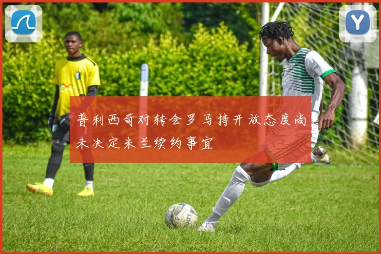 普利西奇对转会罗马持开放态度尚未决定米兰续约事宜