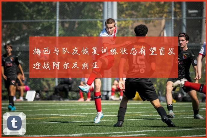 梅西与队友恢复训练状态有望首发迎战阿尔及利亚
