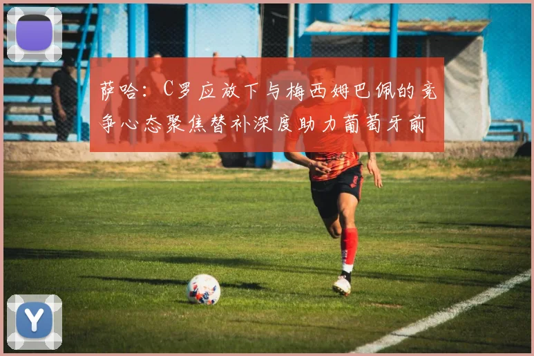 萨哈：C罗应放下与梅西姆巴佩的竞争心态聚焦替补深度助力葡萄牙前行
