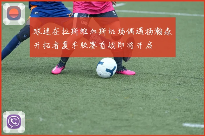 球迷在拉斯维加斯机场偶遇杨瀚森开拓者夏季联赛首战即将开启
