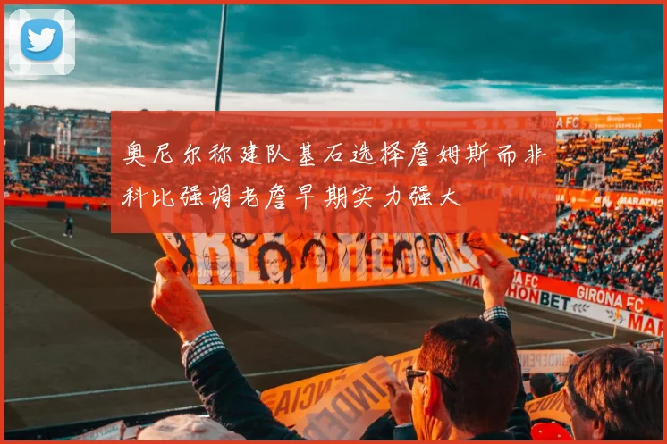 奥尼尔称建队基石选择詹姆斯而非科比强调老詹早期实力强大