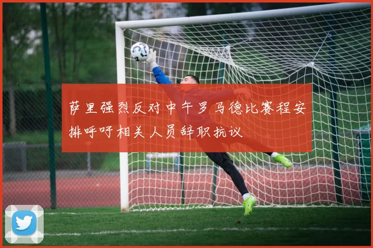 萨里强烈反对中午罗马德比赛程安排呼吁相关人员辞职抗议