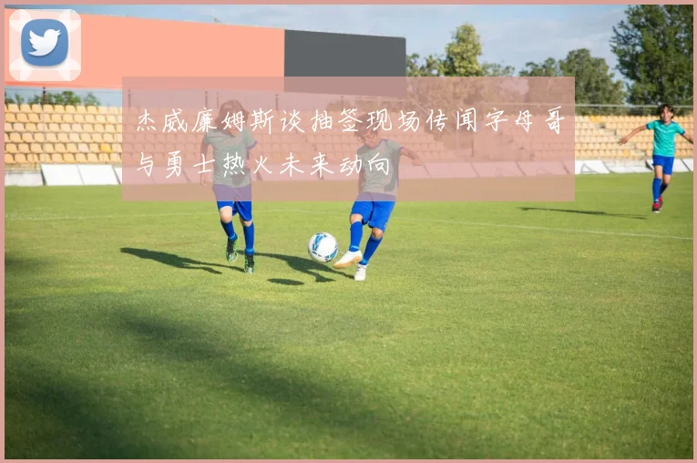 杰威廉姆斯谈抽签现场传闻字母哥与勇士热火未来动向