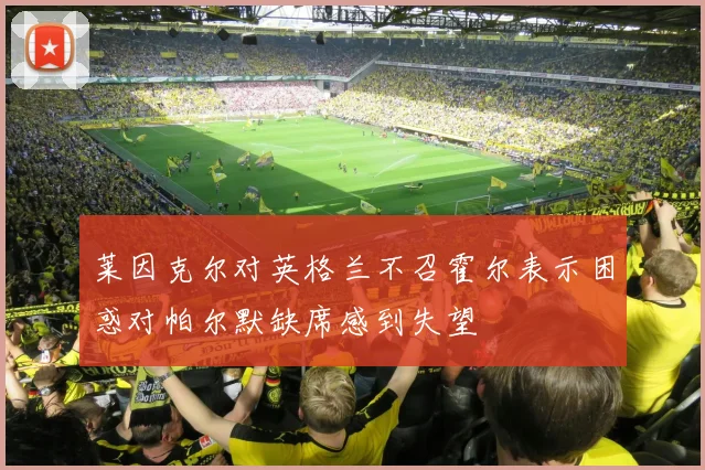 莱因克尔对英格兰不召霍尔表示困惑对帕尔默缺席感到失望