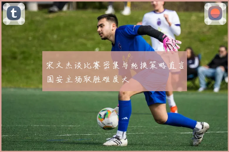 宋文杰谈比赛密集与轮换策略直言国安主场取胜难度大