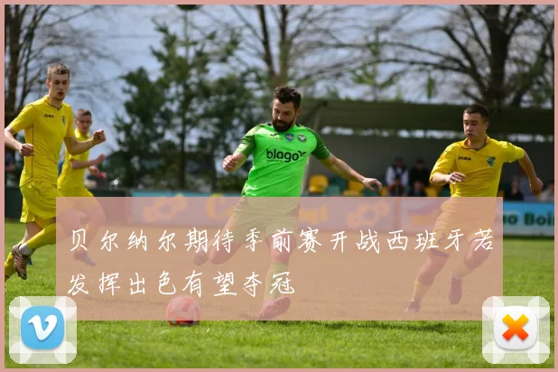 贝尔纳尔期待季前赛开战西班牙若发挥出色有望夺冠