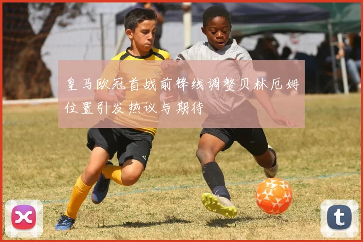 皇马欧冠首战前锋线调整贝林厄姆位置引发热议与期待